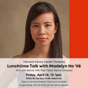 Close-up headshot of Madelyn Ho looking straight into the camera. Her long dark brown straight hair is down and she wears a dance leotard with light pink spaghetti straps. Bright orange-red stripe goes down the right side of the image. In a transparent box at the bottom is black font reads "Harvard Dance Center Presents Lunchtime Talk with Madelyn Ho '08" "M.D. and dancer with Paul Taylor Dance Company" and the event details.