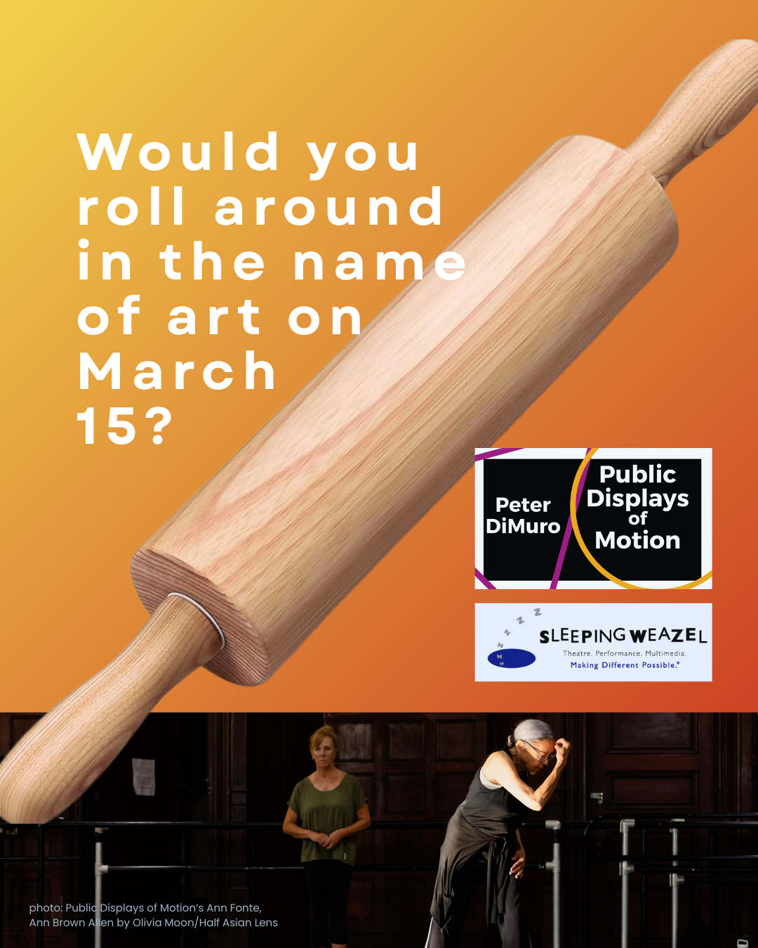 Pictured dominantly and diagonally across the graphic is large wooden rolling pin against a golden background; below across the bottom of the page are two dancers standing separately of each other, with a red haired white woman on the left looking toward a silver haired African American woman, her hands clenched near her forehead. Both appear to be mature dancers in dark dance togs in a woode panelled room. Language asks the viewer if they would roll in the name of art on March 15th; two logos for Public Displays of Motion and Sleeping Weazel appear to the right of the rolling pin.